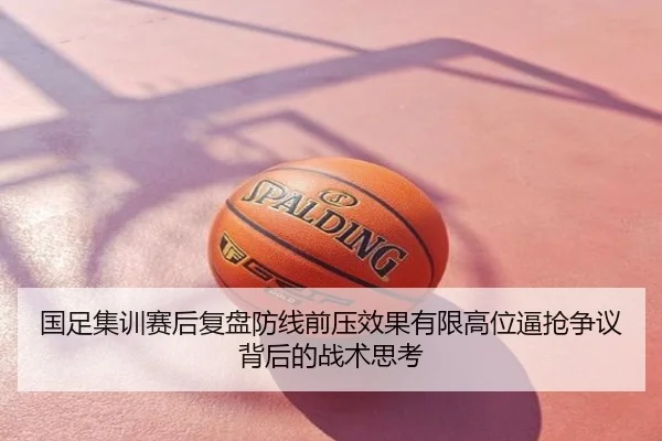国足集训赛后复盘防线前压效果有限高位逼抢争议背后的战术思考