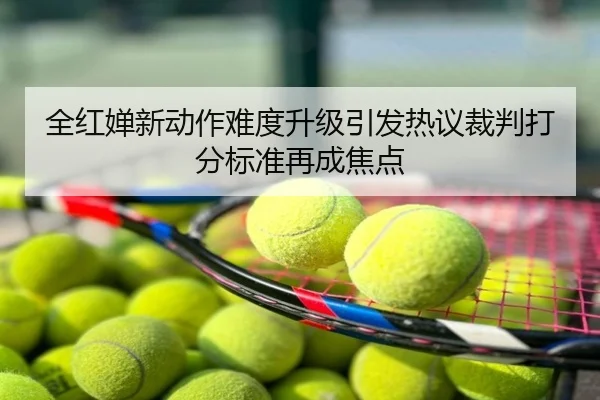 全红婵新动作难度升级引发热议裁判打分标准再成焦点