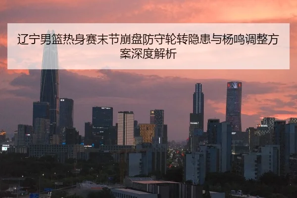 辽宁男篮热身赛末节崩盘防守轮转隐患与杨鸣调整方案深度解析