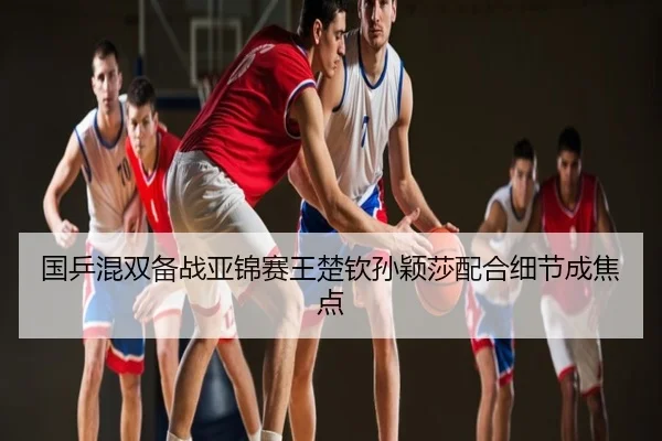 国乒混双备战亚锦赛王楚钦孙颖莎配合细节成焦点
