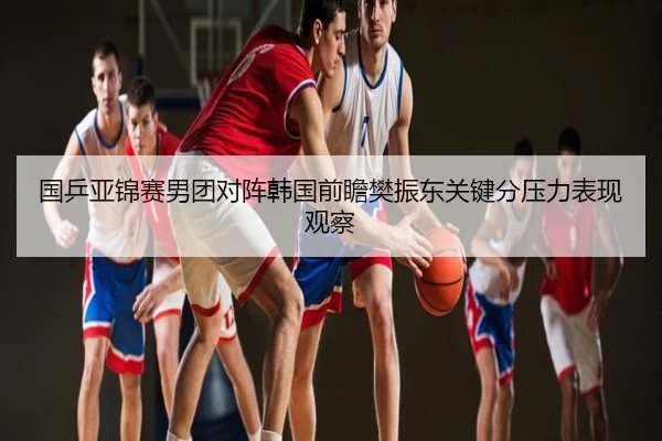 国乒亚锦赛男团对阵韩国前瞻樊振东关键分压力表现观察